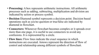 • Processing: A box represents arithmetic instructions. All arithmetic
processes such as adding, subtracting, multiplication and division are
indicated by action or process symbol.
• Decision Diamond symbol represents a decision point. Decision based
operations such as yes/no question or true/false are indicated by
diamond in flowchart.
• Connectors: Whenever flowchart becomes complex or it spreads over
more than one page, it is useful to use connectors to avoid any
confusions. It is represented by a circle.
• Flow lines: Flow lines indicate the exact sequence in which
instructions are executed. Arrows represent the direction of flow of
control and relationship among different symbols of flowchart.
 
