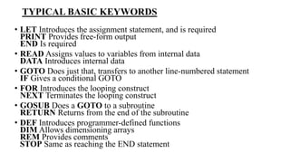TYPICAL BASIC KEYWORDS
• LET Introduces the assignment statement, and is required
PRINT Provides free-form output
END Is required
• READ Assigns values to variables from internal data
DATA Introduces internal data
• GOTO Does just that, transfers to another line-numbered statement
IF Gives a conditional GOTO
• FOR Introduces the looping construct
NEXT Terminates the looping construct
• GOSUB Does a GOTO to a subroutine
RETURN Returns from the end of the subroutine
• DEF Introduces programmer-defined functions
DIM Allows dimensioning arrays
REM Provides comments
STOP Same as reaching the END statement
 