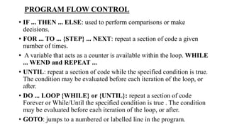 • IF ... THEN ... ELSE: used to perform comparisons or make
decisions.
• FOR ... TO ... {STEP} ... NEXT: repeat a section of code a given
number of times.
• A variable that acts as a counter is available within the loop. WHILE
... WEND and REPEAT ...
• UNTIL: repeat a section of code while the specified condition is true.
The condition may be evaluated before each iteration of the loop, or
after.
• DO ... LOOP {WHILE} or {UNTIL}: repeat a section of code
Forever or While/Until the specified condition is true . The condition
may be evaluated before each iteration of the loop, or after.
• GOTO: jumps to a numbered or labelled line in the program.
PROGRAM FLOW CONTROL
 