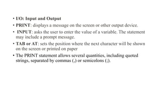 • I/O: Input and Output
• PRINT: displays a message on the screen or other output device.
• INPUT: asks the user to enter the value of a variable. The statement
may include a prompt message.
• TAB or AT: sets the position where the next character will be shown
on the screen or printed on paper
• The PRINT statement allows several quantities, including quoted
strings, separated by commas (,) or semicolons (;).
 