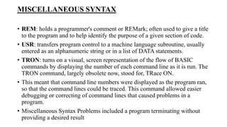MISCELLANEOUS SYNTAX
• REM: holds a programmer's comment or REMark; often used to give a title
to the program and to help identify the purpose of a given section of code.
• USR: transfers program control to a machine language subroutine, usually
entered as an alphanumeric string or in a list of DATA statements.
• TRON: turns on a visual, screen representation of the flow of BASIC
commands by displaying the number of each command line as it is run. The
TRON command, largely obsolete now, stood for, TRace ON.
• This meant that command line numbers were displayed as the program ran,
so that the command lines could be traced. This command allowed easier
debugging or correcting of command lines that caused problems in a
program.
• Miscellaneous Syntax Problems included a program terminating without
providing a desired result
 