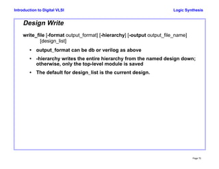 Logic Synthesis
Page 70
Introduction to Digital VLSI
Design Write
write_file [-format output_format] [-hierarchy] [-output output_file_name]
[design_list]
• output_format can be db or verilog as above
• -hierarchy writes the entire hierarchy from the named design down;
otherwise, only the top-level module is saved
• The default for design_list is the current design.
 