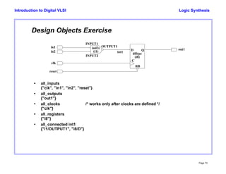 Logic Synthesis
Page 73
Introduction to Digital VLSI
Design Objects Exercise
dffrpc
ind2c
INPUT1
INPUT2
OUTPUT1
D
C
RB
Q
in1
in2
clk
reset
int1
out1
(i1)
(i8)
• all_inputs
{"clk", "in1", "in2", "reset"}
• all_outputs
{"out1"}
• all_clocks /* works only after clocks are defined */
{"clk"}
• all_registers
{"i8"}
• all_connected int1
{"i1/OUTPUT1", "i8/D"}
 