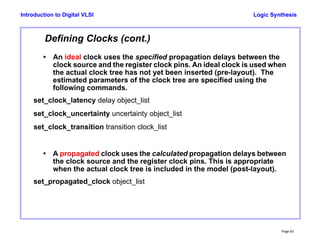Logic Synthesis
Page 83
Introduction to Digital VLSI
Defining Clocks (cont.)
• An ideal clock uses the specified propagation delays between the
clock source and the register clock pins. An ideal clock is used when
the actual clock tree has not yet been inserted (pre-layout). The
estimated parameters of the clock tree are specified using the
following commands.
set_clock_latency delay object_list
set_clock_uncertainty uncertainty object_list
set_clock_transition transition clock_list
• A propagated clock uses the calculated propagation delays between
the clock source and the register clock pins. This is appropriate
when the actual clock tree is included in the model (post-layout).
set_propagated_clock object_list
 