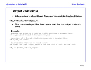 Logic Synthesis
Page 88
Introduction to Digital VLSI
Output Constraints
• All output ports should have 2 types of constraints: load and timing
set_load load_value object_list
• This command specifies the external load that the output port must
drive.
Example:
# standard load definition of inverter 8X drive according to synopsys library
set std_gate_load [load_of $library_name/inv_8/a]
# capacitance of 1u from wire_load model parameters in synopsys library
set u_wire_load 0.00016
# load variables definition for normal signals
set normal_load [expr ($normal_fanout * $std_gate_load) + (1000 * $u_wire_load)]
set_load $normal_load [all_outputs]
 