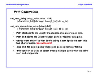Logic Synthesis
Page 90
Introduction to Digital VLSI
Path Constraints
set_max_delay delay_value [-rise | -fall]
[-from from_list] [-through through_list] [-to to_list]
set_min_delay delay_value [-rise | -fall]
[-from from_list] [-through through_list] [-to to_list]
• Path start points are usually input ports or register clock pins.
• Path end points are usually output ports or register data pins.
• Using -from and/or -to with points along a path splits the path into
two shorter paths. Use with care!
• -rise and -fall select paths whose end point is rising or falling
• -through can be used to select among multiple paths with the same
start and end points
 