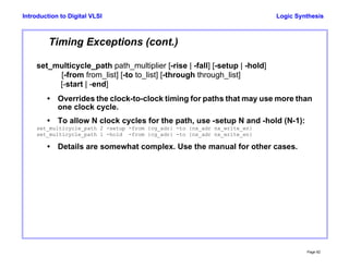 Logic Synthesis
Page 92
Introduction to Digital VLSI
Timing Exceptions (cont.)
set_multicycle_path path_multiplier [-rise | -fall] [-setup | -hold]
[-from from_list] [-to to_list] [-through through_list]
[-start | -end]
• Overrides the clock-to-clock timing for paths that may use more than
one clock cycle.
• To allow N clock cycles for the path, use -setup N and -hold (N-1):
set_multicycle_path 2 -setup -from {cg_adr} -to {nx_adr nx_write_en}
set_multicycle_path 1 -hold -from {cg_adr} -to {nx_adr nx_write_en}
• Details are somewhat complex. Use the manual for other cases.
 