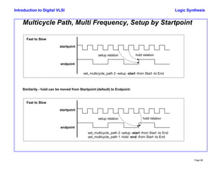Logic Synthesis
Page 98
Introduction to Digital VLSI
Multicycle Path, Multi Frequency, Setup by Startpoint
endpoint
startpoint
setup relation hold relation
Fast to Slow
set_multicycle_path 2 -setup -start -from Start -to End
Similarily - hold can be moved from Startpoint (default) to Endpoint:
set_multicycle_path 1 -hold -end -from Start -to End
endpoint
startpoint
setup relation hold relation
Fast to Slow
set_multicycle_path 2 -setup -start -from Start -to End
 