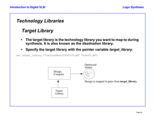 Logic Synthesis
Page 64
Introduction to Digital VLSI
Technology Libraries
Target Library
• The target library is the technology library you want to map to during
synthesis. It is also known as the destination library.
• Specify the target library with the pointer variable target_library.
set target_library {"cdr2synPwcslV300T125.db" "scanff.db"}
Target
Library
Design
Compiler
Optimized
Netlist
Design is mapped to gates from target_library.
 