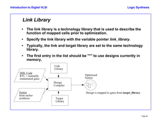 Logic Synthesis
Page 65
Introduction to Digital VLSI
Link Library
• The link library is a technology library that is used to describe the
function of mapped cells prior to optimization.
• Specify the link library with the variable pointer link_library.
• Typically, the link and target library are set to the same technology
library.
• The first entry in the list should be "*" to use designs currently in
memory.
Target
Library
Design
Compiler
Optimized
Netlist
Design is mapped to gates from target_library.
Link
Library
HDL Code
RTL + manually
instantiated gates
Netlist
from earlier
synthesis
 