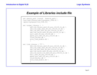 Logic Synthesis
Page 67
Introduction to Digital VLSI
Example of Libraries include file
set search_path [concat $search_path 
/usr/cad/library/udr2/synopsys_1998.02 
~ppcec/synopsys/lib_1998.02]
set target_library { 
adv_lib_3state_udr2_85_wcs_v3t135_3c.db 
adv_lib_comb_udr2_85_wcs_v3t135_3c.db 
adv_lib_dff_udr2_85_wcs_v3t135_3c.db 
adv_lib_latch_udr2_85_wcs_v3t135_3c.db 
msil_udr2_85_wcs_v3t150.db 
ppcec_prv_udr2_85_wcs_v3t135.db 
clock_driver.db 
wire_load_models.db 
}
set link_library { "*" 
adv_lib_3state_udr2_85_wcs_v3t135_3c.db 
adv_lib_comb_udr2_85_wcs_v3t135_3c.db 
adv_lib_dff_udr2_85_wcs_v3t135_3c.db 
adv_lib_latch_udr2_85_wcs_v3t135_3c.db 
adv_lib_latch_old_udr2_85_wcs_v3t135_3c.db 
msil_udr2_85_wcs_v3t150.db 
ppcec_prv_udr2_85_wcs_v3t135.db 
clock_driver.db 
wire_load_models.db 
}
 