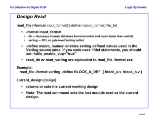 Logic Synthesis
Page 68
Introduction to Digital VLSI
Design Read
read_file [-format input_format] [-define macro_names] file_list
• -format input_format
• db — Synopsys internal database format (smaller and loads faster than netlist)
• verilog — RTL or gate-level Verilog netlist
• -define macro_names: enables setting defined values used in the
Verilog source code. If you code uses ‘ifdef statements, you should
set: hdlin_enable_vpp=”true”
• read_db or read_verilog are equivalent to read_file -format xxx
Example:
read_file -format verilog -define BLOCK_A_DEF { block_a.v block_b.v }
current_design [design]
• returns or sets the current working design
• Note: The read command sets the last module read as the current
design.
 