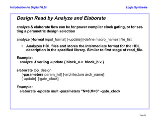 Logic Synthesis
Page 69
Introduction to Digital VLSI
Design Read by Analyze and Elaborate
analyze & elaborate flow can be for power compiler clock gating, or for set-
ting a parametric design selection
analyze [-format input_format] [-update] [-define macro_names] file_list
• Analyzes HDL files and stores the intermediate format for the HDL
description in the specified library. Similar to first stage of read_file.
Example:
analyze -f verilog -update { block_a.v block_b.v }
elaborate top_design
[-parameters param_list] [-architecture arch_name]
[-update] [-gate_clock]
Example:
elaborate -update mult -parameters "N=8,M=3" -gate_clock
 