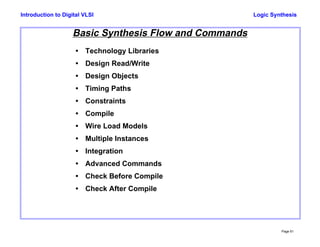 Logic Synthesis
Page 61
Introduction to Digital VLSI
Basic Synthesis Flow and Commands
• Technology Libraries
• Design Read/Write
• Design Objects
• Timing Paths
• Constraints
• Compile
• Wire Load Models
• Multiple Instances
• Integration
• Advanced Commands
• Check Before Compile
• Check After Compile
 