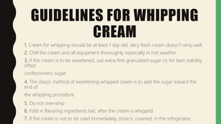 GUIDELINES FOR WHIPPING
CREAM
1. Cream for whipping should be at least 1 day old. Very fresh cream doesn’t whip well.
2. Chill the cream and all equipment thoroughly, especially in hot weather
3. If the cream is to be sweetened, use extra-fine granulated sugar or, for best stability,
sifted
confectioners’ sugar.
4. The classic method of sweetening whipped cream is to add the sugar toward the
end of
the whipping procedure
5. Do not overwhip
6. Fold in flavoring ingredients last, after the cream is whipped.
7. If the cream is not to be used immediately, store it, covered, in the refrigerator.
 