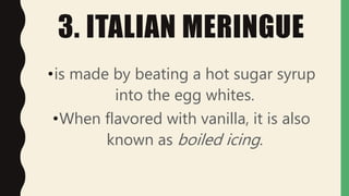 3. ITALIAN MERINGUE
•is made by beating a hot sugar syrup
into the egg whites.
•When flavored with vanilla, it is also
known as boiled icing.
 