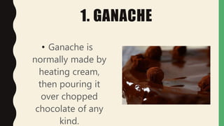 1. GANACHE
• Ganache is
normally made by
heating cream,
then pouring it
over chopped
chocolate of any
kind.
 