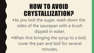HOW TO AVOID
CRYSTALLIZATION?
•As you boil the sugar, wash down the
sides of the saucepan with a brush
dipped in water.
•When first bringing the syrup to a boil,
cover the pan and boil for several
minutes.
 