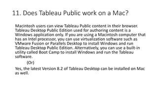 11. Does Tableau Public work on a Mac?
Macintosh users can view Tableau Public content in their browser.
Tableau Desktop Public Edition used for authoring content is a
Windows application only. If you are using a Macintosh computer that
has an Intel processor, you can use virtualization software such as
VMware Fusion or Parallels Desktop to install Windows and run
Tableau Desktop Public Edition. Alternatively, you can use a built-in
utility called Boot Camp to install Windows and run the Tableau
software.
(Or)
Yes, the latest Version 8.2 of Tableau Desktop can be installed on Mac
as well.
 