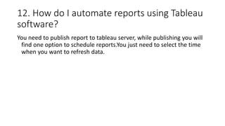 12. How do I automate reports using Tableau
software?
You need to publish report to tableau server, while publishing you will
find one option to schedule reports.You just need to select the time
when you want to refresh data.
 