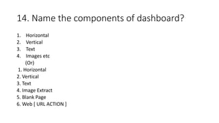 14. Name the components of dashboard?
1. Horizontal
2. Vertical
3. Text
4. Images etc
(Or)
1. Horizontal
2. Vertical
3. Text
4. Image Extract
5. Blank Page
6. Web [ URL ACTION ]
 