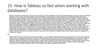 15. How is Tableau so fast when working with
databases?
Tableau compiles the elements of your visual canvas into a SQL or MDX query for the remote database to process. Since a database
typically runs on more powerful hardware than the laptops / workstations used by analysts, you should generally expect the
database to handle queries much faster than most in-memory BI applications limited by end-user hardware. Tableau's ability to
push computation (queries) close to the data is increasingly important for large data sets, which may reside on a fast cluster and
may be too large to bring in-memory. Another factor in performance relates to data transfer, or in Tableau's case result set transfer.
Since Tableau visualizations are designed for human consumption, they are tailored to the capabilities and limits of the human
perception system. This generally means that the amount of data in a query result set is small relative to the size of the underlying
data, and visualizations focus on aggregation and filtering to identify trends and out liers. The small result sets require little
network bandwidth, so Tableau is able to fetch and render the result set very quickly. And, as Ross mentioned, Tableau will cache
query results for fast reuse. The last factor as mentioned by Eriglen involves Tableau's ability to use in-memory acceleration as
needed (for example, when working with very slow databases, text files, etc.). Tableau's Data Engine uses memory-mapped I/O, so
while it takes advantage of in memory acceleration it can easily work with large data sets which cannot fit in memory. The Data
Engine will work only with the subsets of data on disk which are needed for a given query, and the data subsets are mapped into
memory as needed.
OR
Tableau does do some amount of in-memory storage to increase speed (when extracted), but a great portion of its speed actually
comes from not having to store data in memory. This is because Tableau only stores the data relevant to your queries in-memory,
whereas other solutions will store the entire set in memory, which can take more time to load. OR Tableau main feature "data
engine" is really a cool feature. If you work with a large amount of data it takes some time to import, create indexes and sort data
but after that everything speedup. Tableau data engine is not really in-memory technology. The data is stored in disk after
imported and then RAM is hardly utilized. This conception brings the desired performance.
 