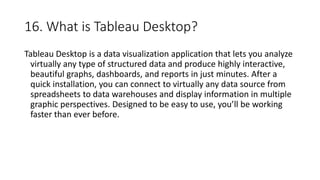 16. What is Tableau Desktop?
Tableau Desktop is a data visualization application that lets you analyze
virtually any type of structured data and produce highly interactive,
beautiful graphs, dashboards, and reports in just minutes. After a
quick installation, you can connect to virtually any data source from
spreadsheets to data warehouses and display information in multiple
graphic perspectives. Designed to be easy to use, you’ll be working
faster than ever before.
 