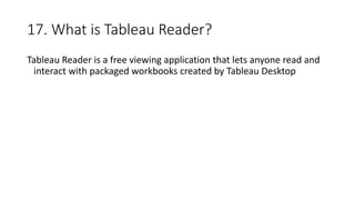 17. What is Tableau Reader?
Tableau Reader is a free viewing application that lets anyone read and
interact with packaged workbooks created by Tableau Desktop
 