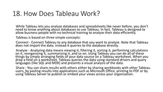 18. How Does Tableau Work?
While Tableau lets you analyze databases and spreadsheets like never before, you don’t
need to know anything about databases to use Tableau. In fact, Tableau is designed to
allow business people with no technical training to analyze their data efficiently.
Tableau is based on three simple concepts:
Connect - Connect Tableau to any database that you want to analyze. Note that Tableau
does not import the data. Instead it queries to the database directly.
Analyze - Analyzing data means viewing it, filtering it, sorting it, performing calculations
on it, reorganizing it, summarizing it, and so on. Using Tableau you can do all of these
things by simply arranging fields of your data source on a Tableau worksheet. When you
drop a field on a worksheet, Tableau queries the data using standard drivers and query
languages (like SQL and MDX) and presents a visual analysis of the data.
Share - You can share results with others either by sharing workbooks with other Tableau
users, by pasting results into applications such as Microsoft Office, printing to PDF or by
using Tableau Server to publish or embed your views across your organization.
 