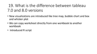 19. What is the difference between tableau
7.0 and 8.0 versions
• New visualizations are introduced like tree map, bubble chart and box
and whisker plot
• We can copy worksheet directly from one workbook to another
workbook
• Introduced R script
 
