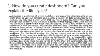 1. How do you create dashboard? Can you
explain the life cycle?
A dashboard is a collection of several worksheets and supporting information shown in a
single place so you can compare and monitor a variety of data simultaneously. For
example, you may have a set of views that you review every day. Rather than flipping
through each worksheet, you can create a dashboard that displays all the views at once.
You can create a dashboard in much the same way you create a new worksheet. Select
Dashboard > New Dashboard. Alternatively, click the New Dashboard tab along the
bottom of the workbook. A new tab for the dashboard is added along the bottom of the
workbook. Switch to the new dashboard to add views and objects. When you open a
dashboard the Dashboard window replaces the Data window on the left side of the
workbook. The Dashboard window lists the worksheets that are currently in the
workbook. As you create new worksheets, the Dashboard window updates so you always
have all worksheets available when adding to a dashboard it. After a view is added to the
dashboard, the worksheet is marked with a check mark in the Dashboard window. Also,
any legends or quick filters that are turned on for the sheet are automatically added to
the dashboard. By default, dashboards use a Tiled layout, which means that each view
and object is arranged into a single layered grid. You can change the layout to Floating to
allow views and objects to overlap. See Organizing Dashboards to learn more about
these layouts.
 