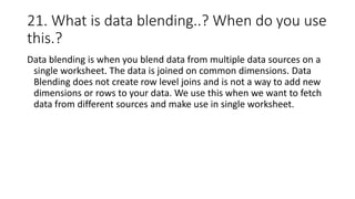 21. What is data blending..? When do you use
this.?
Data blending is when you blend data from multiple data sources on a
single worksheet. The data is joined on common dimensions. Data
Blending does not create row level joins and is not a way to add new
dimensions or rows to your data. We use this when we want to fetch
data from different sources and make use in single worksheet.
 