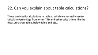 22. Can you explain about table calculations?
These are inbuilt calculations in tableau which we normally use to
calculate Percentage from or for YTD and other calculations like the
measure across table, below table and etc..
 