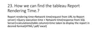 23. How we can find the tableau Report
Rendering Time.?
Report rendering time=Network time(request from URL to Report
server) +Query execution time + Network time(response from SQL
Server)+calculations(table column)+time taken to display the report in
desired format(HTML/ pdf/ excel)
 