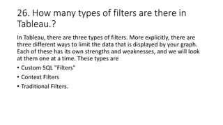26. How many types of filters are there in
Tableau.?
In Tableau, there are three types of filters. More explicitly, there are
three different ways to limit the data that is displayed by your graph.
Each of these has its own strengths and weaknesses, and we will look
at them one at a time. These types are
• Custom SQL "Filters"
• Context Filters
• Traditional Filters.
 