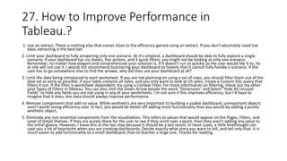 27. How to Improve Performance in
Tableau.?
1. Use an extract. There is nothing else that comes close to the efficiency gained using an extract. If you don't absolutely need live
data, extracting is the best bet.
2. Limit your dashboard to fully answering only one scenario. At it's simplest, a dashboard should be able to fully explore a single
scenario. If your dashboard has six sheets, five actions, and 3 quick filters, you might not be looking at only one scenario.
Remember, no matter how elegant and comprehensive your solution is, if it doesn't run as quickly as the user would like it to, he
or she will not use it. I would not recommend butchering your dashboard so heavily that it cannot fully handle a scenario. If the
user has to go somewhere else to find the answer, why did they use your dashboard at all?
3. Limit the data being introduced to each worksheet. If you are not planning on using a set of rows, you should filter them out of the
data set as early as possible. If your table contains all sales, and you only want to look at US sales, create a Custom SQL query that
filters it out. If the filter is worksheet dependent, try using a Context Filter. For more information on filtering, check out my other
post Types of Filters in Tableau. You can also click the Down Arrow beside the word "Dimension" and Select "Hide All Unused
Fields" to hide any fields you are not using in any of your worksheets. I'm not sure if this improves efficiency; but I'd have to
imagine that it does, less data should always improve performance.
4. Remove components that add no value. While aesthetics are very important to building a usable dashboard, unimportant objects
aren't worth losing efficiency over. In fact, you would be better off adding more functionality than you would by adding a purely
aesthetic object.
5. Eliminate any non-essential components from the visualization. This refers to values that would appear on the Pages, Filters, and
Level of Detail Shelves. If they are purely there for the user to see if they scroll over a point, then they aren't adding any value to
the initial glance. However, I leave this as the last step because it should be a last resort. In most cases, a little forethought can
save you a lot of heartache when you are creating dashboards. Decide exactly what story you want to tell, and tell only that. It is
much easier to add functionality to a small dashboard, than to butcher a large one. Thanks for reading.
 