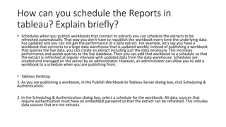 How can you schedule the Reports in
tableau? Explain briefly?
• Schedules when you publish workbooks that connect to extracts you can schedule the extracts to be
refreshed automatically. That way you don't have to republish the workbook every time the underlying data
has updated and you can still get the performance of a data extract. For example, let's say you have a
workbook that connects to a large data warehouse that is updated weekly. Instead of publishing a workbook
that queries the live data, you can create an extract including just the data necessary. This increases
performance and avoids queries to the live database. Then you can add that workbook to a schedule so that
the extract is refreshed at regular intervals with updated data from the data warehouse. Schedules are
created and managed on the server by an administrator. However, an administrator can allow you to add a
workbook to a schedule when you are publishing from.
• Tableau Desktop.
1. As you are publishing a workbook, in the Publish Workbook to Tableau Server dialog box, click Scheduling &
Authentication.
2. In the Scheduling & Authentication dialog box, select a schedule for the workbook: All data sources that
require authentication must have an embedded password so that the extract can be refreshed. This includes
data sources that are not extracts.
 