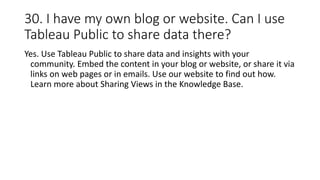 30. I have my own blog or website. Can I use
Tableau Public to share data there?
Yes. Use Tableau Public to share data and insights with your
community. Embed the content in your blog or website, or share it via
links on web pages or in emails. Use our website to find out how.
Learn more about Sharing Views in the Knowledge Base.
 