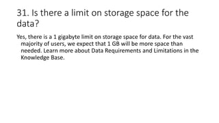 31. Is there a limit on storage space for the
data?
Yes, there is a 1 gigabyte limit on storage space for data. For the vast
majority of users, we expect that 1 GB will be more space than
needed. Learn more about Data Requirements and Limitations in the
Knowledge Base.
 