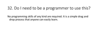 32. Do I need to be a programmer to use this?
No programming skills of any kind are required. It is a simple drag and
drop process that anyone can easily learn.
 