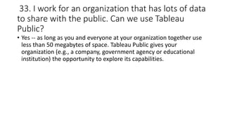 33. I work for an organization that has lots of data
to share with the public. Can we use Tableau
Public?
• Yes -- as long as you and everyone at your organization together use
less than 50 megabytes of space. Tableau Public gives your
organization (e.g., a company, government agency or educational
institution) the opportunity to explore its capabilities.
 