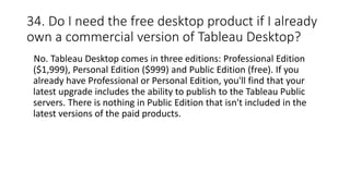34. Do I need the free desktop product if I already
own a commercial version of Tableau Desktop?
No. Tableau Desktop comes in three editions: Professional Edition
($1,999), Personal Edition ($999) and Public Edition (free). If you
already have Professional or Personal Edition, you'll find that your
latest upgrade includes the ability to publish to the Tableau Public
servers. There is nothing in Public Edition that isn't included in the
latest versions of the paid products.
 