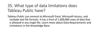 35. What type of data limitations does
Tableau Public have?
Tableau Public can connect to Microsoft Excel, Microsoft Access, and
multiple text file formats. It has a limit of 1,000,000 rows of data that
is allowed in any single file. Learn more about Data Requirements and
Limitations in the Knowledge Base.
 