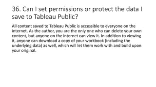 36. Can I set permissions or protect the data I
save to Tableau Public?
All content saved to Tableau Public is accessible to everyone on the
internet. As the author, you are the only one who can delete your own
content, but anyone on the internet can view it. In addition to viewing
it, anyone can download a copy of your workbook (including the
underlying data) as well, which will let them work with and build upon
your original.
 