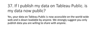 37. If I publish my data on Tableau Public. is
my data now public?
Yes, your data on Tableau Public is now accessible on the world-wide
web and is down loadable by anyone. We strongly suggest you only
publish data you are willing to share with anyone.
 