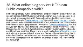 38. What online blog services is Tableau
Public compatible with?
Embedding Tableau Public content into a blog requires the blog software to
support embedded HTML content, including script tags. Some popular blog
sites which are compatible with Tableau Public embedded content are:
Blogger (by Google) ? www.blogger.com Type pad ? www.typepad.com Edit
your posts in HTML mode rather than Rich Text, otherwise the Tableau Public
embed codes don?t get preserved. Wordpress - www.wordpress.org. On this
site you can download and install a software script called WordPress. To do
this you need a web host. WordPress is completely customizable and can be
used for almost anything. There is also a service called www.WordPress.com
which lets you get started with a new and free WordPress-based blog, but it
is less flexible than the WordPress you download and install yourself. Blogs
hosted on Wordpress.com do not take advantage of tools like Tableau that
use JavaScript
 