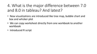 4. What is the major difference between 7.0
and 8.0 in tableau? And latest?
• New visualizations are introduced like tree map, bubble chart and
box and whisker plot
• We can copy worksheet directly from one workbook to another
workbook
• Introduced R script
 