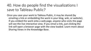 40. How do people find the visualizations I
save to Tableau Public?
Once you save your work to Tableau Public, it may be shared (by
emailing a link or embedding the work in your blog, wiki, or website).
If you embed the work onto a web page, anyone who visits the page
will see the live interactive view. If you email a link, just clicking the
link will open a browser page with the view loaded. Learn more about
Sharing Views in the Knowledge Base.
 