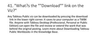 41. "What?s the ""Download"" link on the
Viz?"
Any Tableau Public viz can be downloaded by pressing the download
link in the lower right corner. It saves to your computer as a TWBX
file. Anyone with Tableau Desktop (Professional, Personal or Public
Edition) can open the file and review or extend the work that was
behind the original posting. Learn more about Downloading Tableau
Public Workbooks in the Knowledge Base.
 