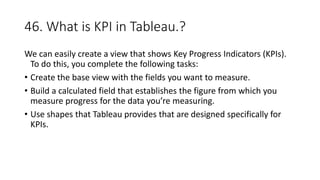 46. What is KPI in Tableau.?
We can easily create a view that shows Key Progress Indicators (KPIs).
To do this, you complete the following tasks:
• Create the base view with the fields you want to measure.
• Build a calculated field that establishes the figure from which you
measure progress for the data you’re measuring.
• Use shapes that Tableau provides that are designed specifically for
KPIs.
 